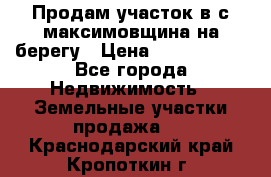 Продам участок в с.максимовщина на берегу › Цена ­ 1 000 000 - Все города Недвижимость » Земельные участки продажа   . Краснодарский край,Кропоткин г.